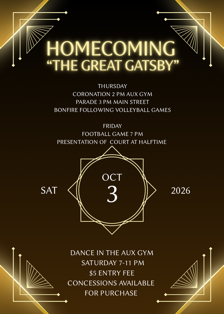 HOMECOMING“THE GREAT GATSBY”THURSDAY CORONATION 2 PM AUX GYM PARADE 3 PM MAIN STREET BONFIRE FOLLOWING VOLLEYBALL GAMES FRIDAY FOOTBALL GAME 7 PM PRESENTATION OF COURT AT HALFTIME SAT OCT 3 2026 DANCE IN THE AUX GYM SATURDAY 7-11 PM $5 ENTRY FEE CONCESSIONS AVAILABLE FOR PURCHASE