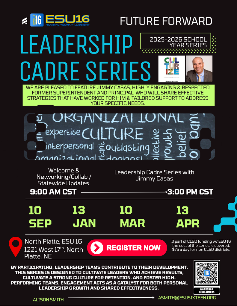 Event Title and Host  Host: ESU 16 - Providing Visionary Leadership    Program Name: Future Forward Leadership Cadre Series    Series Duration: 2025-2026 School Year Series   Featured Speaker  Speaker: Jimmy Casas    Description: "We are pleased to feature Jimmy Casas, highly engaging & respected former superintendent and principal, who will share effective strategies that have worked for him & tailored support to address your specific needs."   Schedule and Dates  Time: 9:00 AM CST – 3:00 PM CST   Agenda:  Welcome & Networking/Collab/Statewide Updates   Leadership Cadre Series with Jimmy Casas   Session Dates:  September 10     January 13    March 10    April 13   Location  Venue: North Platte, ESU 16    Address: 1221 West 17th, North Platte, NE   Registration and Cost  Funding Option: If part of CLSD funding w/ ESU 16 the cost of the series is covered.    Standard Cost: $75 a day for non CLSD districts.    Action: Register Now   Program Goals "By participating, leadership teams contribute to their development. This series is designed to cultivate leaders who achieve results, cultivate a strong culture for retention, and foster high-performing teams."   "Engagement acts as a catalyst for both personal leadership growth and shared effectiveness."    Key Themes: Organizational expertise, culture, interpersonal, outlasting, collective growth, belief.   Contact Information  Contact Name: Alison Smith    Email: asmith@esusixteen.org