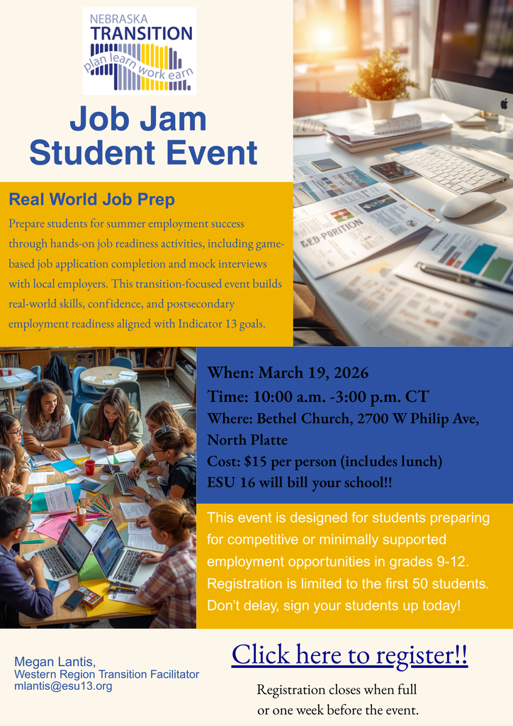 This flyer promotes the "Job Jam Student Event," a workshop focused on real-world job preparation for students in grades 9-12. It is organized by Nebraska Transition and features a clean, professional layout using a color palette of blue, gold, and white.Event OverviewThe event is titled "Real World Job Prep" and aims to prepare students for summer employment through hands-on activities. Key features include:Game-based job application completion.Mock interviews with local employers.Focus on building confidence and postsecondary readiness aligned with Indicator 13 goals.Logistics & DetailsDetailInformationDateMarch 19, 2026Time10:00 a.m. – 3:00 p.m. CTLocationBethel Church, 2700 W Philip Ave, North PlatteTarget AudienceStudents in grades 9-12 preparing for competitive or minimally supported employment.Cost$15 per person (includes lunch); ESU 16 will bill the school directly.Registration InformationCapacity: Limited to the first 50 students.Deadline: Registration closes when full or one week before the event.Contact: Megan Lantis, Western Region Transition Facilitator (mlantis@esu13.org).Visual ElementsTop Right Image: A bright, modern office/desk setup with a computer and paperwork.Bottom Left Image: A group of students sitting around a table, actively collaborating and working on laptops and documents.Call to Action: A prominent "Click here to register!!" link is located at the bottom of the flyer.