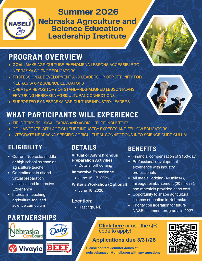 Title: Summer 2026 Nebraska Agriculture and Science Education Leadership Institute (NASELI) Program Overview Goal: To make agriculture-phenomena lessons accessible to Nebraska science educators. Professional Development: A leadership opportunity for Nebraska 6-12 science educators. Resource Creation: Create a repository of standards-aligned lesson plans featuring Nebraska agricultural connections. Support: Supported by Nebraska agriculture industry leaders. What Participants Will Experience Field Trips: Visits to local farms and agriculture industries. Collaboration: Work with agriculture industry experts and fellow educators. Curriculum: Integrate Nebraska-specific agricultural connections into science curriculum. Eligibility Requirement: Current Nebraska middle or high school science or agriculture teacher. Commitment: Must attend virtual preparation activities and the Immersive Experience. Interest: Interest in teaching agriculture-focused science curriculum. Details and Location Preparation: Virtual or asynchronous preparation activities (details forthcoming). Immersive Experience: June 15-17, 2026. Optional Writer's Workshop: June 18, 2026. Location: Hastings, NE. Benefits Stipend: Financial compensation of $150/day. Development: Professional development experience with industry professionals. Travel Support: All meals, lodging (for those 40+ miles away), mileage reimbursement (for those 20+ miles away), and materials provided at no cost. Leadership: Opportunity to shape agricultural science education in Nebraska. Future Priority: Priority consideration for future NASELI summer programs. Partnerships Nebraska Corn Board Midwest Dairy Vivayic Nebraska Beef Council How to Apply Deadline: Applications are due March 31, 2026. Contact: Please contact Jennifer Jones at nebraskanaseli@gmail.com with any questions. Link: Use the QR code or the "Click here" link on the flyer to apply. Visual Note: The flyer features a blue background with hexagonal frames containing images of a corn cob and dairy cows. The NASELI logo at the top shows a laboratory flask with a leaf growing from it