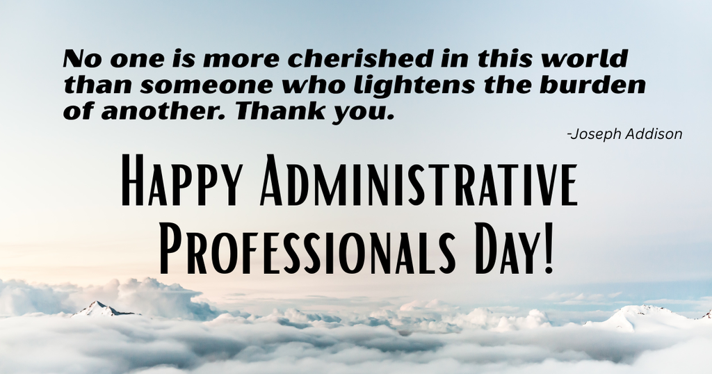 A photo of on top of the clouds with the quote, "No one is more cherished in this world than someone who lightens the burden of another. Thank you." -Joseph Addison followed by the words "Happy Administrative Professionals Day!"