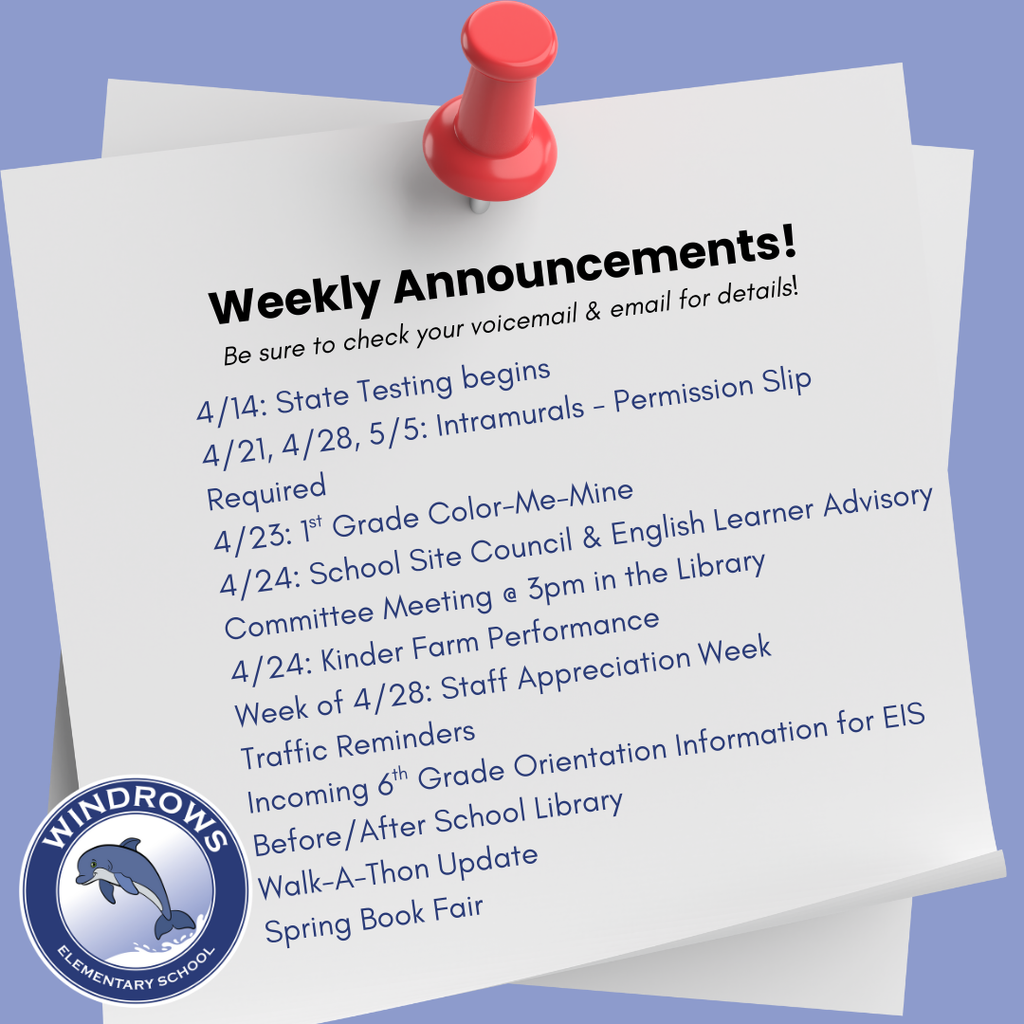Weekly Announcements! Be sure to check your voicemail & email for details! 4/14: State Testing begins; 4/21, 4/28, 5/5: Intramurals - Permission Slip Required; 4/23: 1st Grade Color-Me-Mine;  4/24: School Site Council & English Learner Advisory Committee Meeting @ 3pm in the Library; 4/24: Kinder Farm Performance; Week of 4/28: Staff Appreciation Week; Traffic Reminders; Incoming 6th Grade Orientation Information for EIS; Before/After School Library; Walk-A-Thon Update; Spring Book Fair