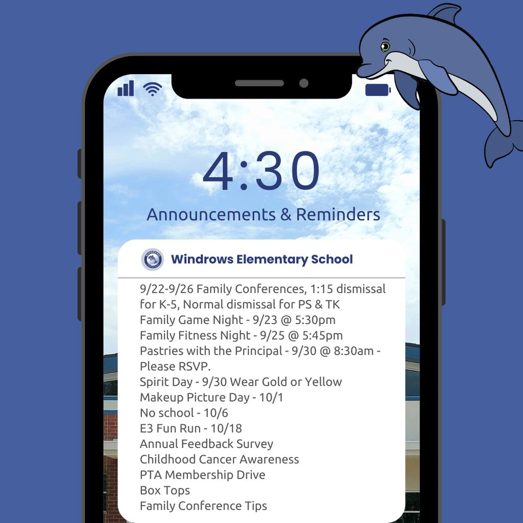 4:30 Announcements & Reminders; Windrows Elementary School; 9/22-9/26 Family Conferences, 1:15 dismissal for K-5, Normal dismissal for PS & TK; Family Game Night - 9/23 @ 5:30pm; Family Fitness Night - 9/25 @ 5:45pm; Pastries with the Principal - 9/30 @ 8:30am - Please RSVP; Spirit Day - 9/30 Wear Gold or Yellow; Makeup Picture Day - 10/1; No school - 10/6; E3 Fun Run - 10/18; Annual Feedback Survey; Childhood Cancer Awareness; PTA Membership Drive; Box Tops; Family Conference Tips