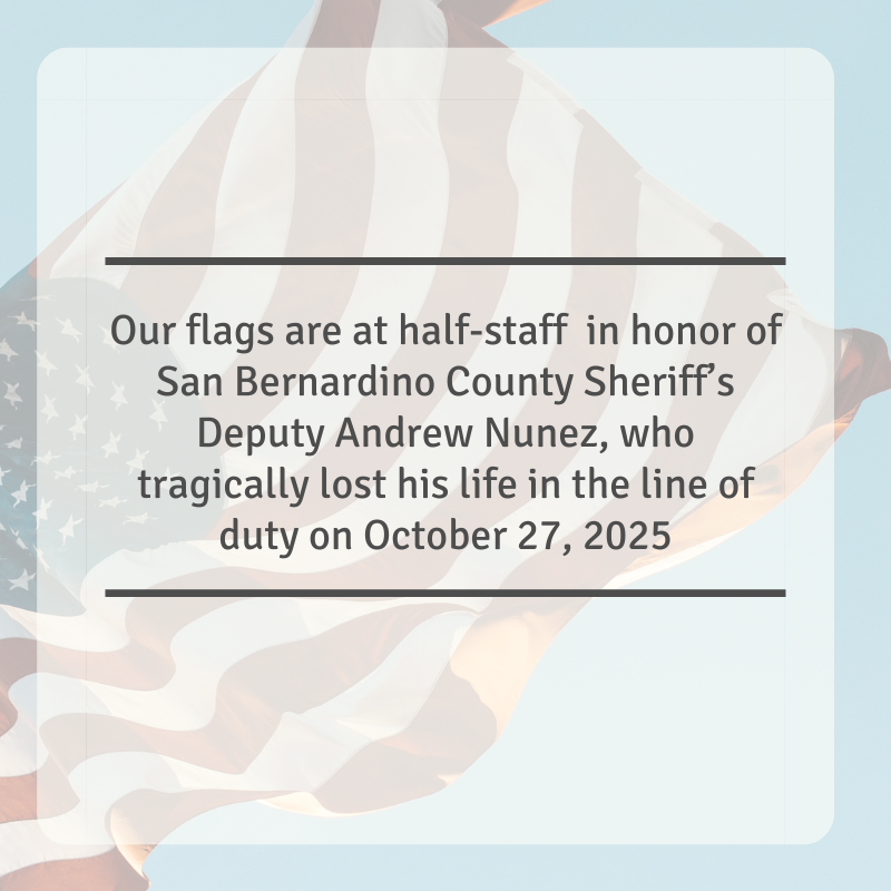 Flags at all San Bernardino County facilities will fly at half-staff until further notice in honor of San Bernardino County Sheriff’s Deputy Andrew Nunez, who tragically lost his life in the line of duty on October 27, 2025.