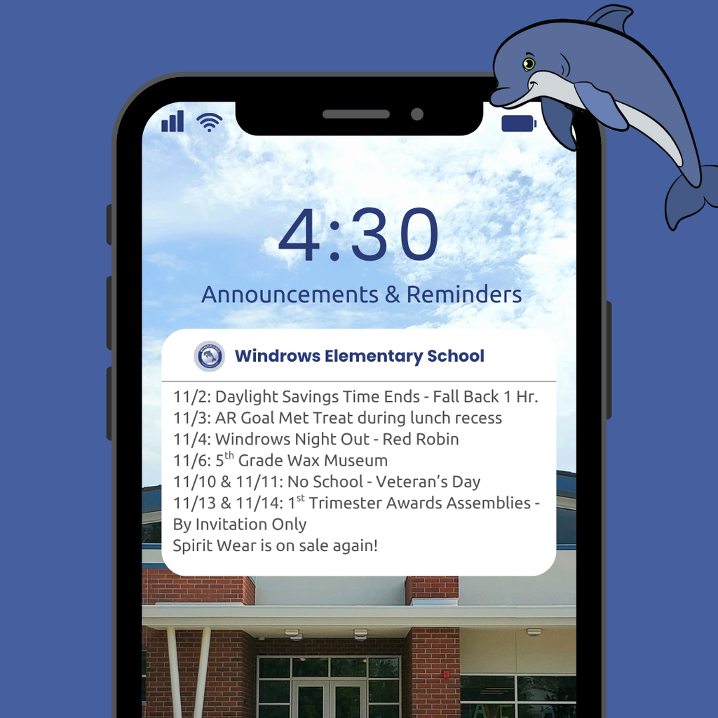 4:30 Announcements & Reminders; Windrows Elementary School; 11/2: Daylight Savings Time Ends - Fall Back 1 Hr.; 11/3: AR Goal Met Treat during lunch recess; 11/4: Windrows Night Out - Red Robin; 11/6: 5th Grade Wax Museum; 11/10 & 11/11: No School - Veteran’s Day; 11/13 & 11/14: 1st Trimester Awards Assemblies - By Invitation Only; Spirit Wear is on sale again!