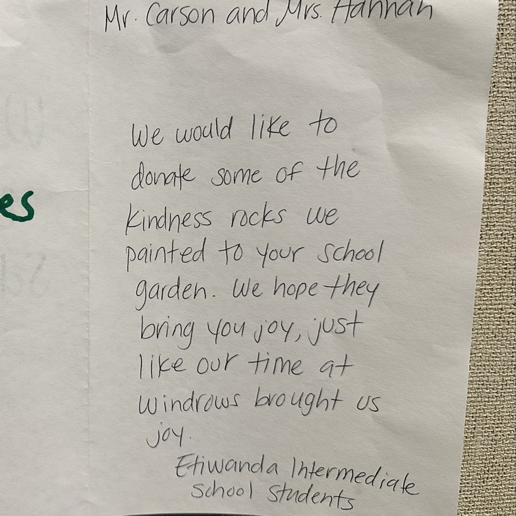 Mr. Carson and Mrs. Hannah, We would like to donate some of the kindness rocks we painted to your school garden. We hope they bring you joy, just like our time at Windrows brought us joy. Etiwanda Intermediate School Students