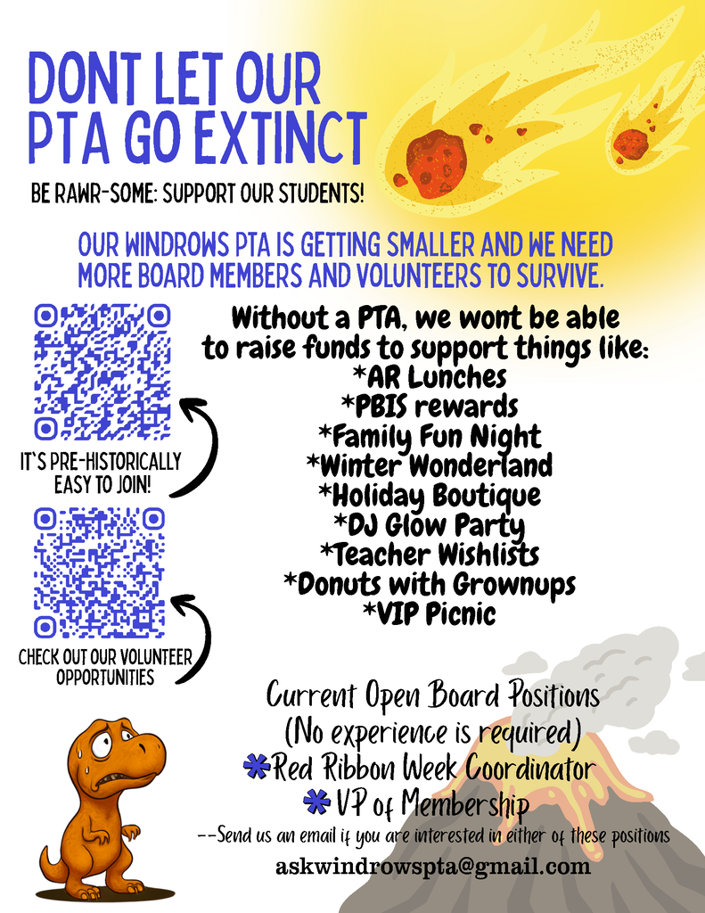 DON’T LET OUR PTA GO EXTINCT Be RAWR-some: Support Our Students! Our Windrows PTA is getting smaller and we need more board members and volunteers to survive. It’s pre-historically easy to join! Check out our volunteer opportunities Without a PTA, we won’t be able to raise funds to support things like: AR Lunches PBIS Rewards Family Fun Night Winter Wonderland Holiday Boutique DJ Glow Party Teacher Wishlists Donuts with Grownups VIP Picnic Current Open Board Positions (No experience is required) Red Ribbon Week Coordinator VP of Membership Send us an email if you are interested in either of these positions askwindrowspta@gmail.com
