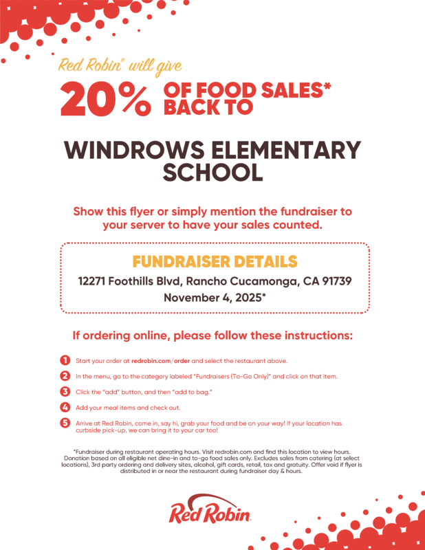  OF FOOD SALES* BACK TO  WINDROWS ELEMENTARY SCHOOL Show this flyer or simply mention the fundraiser to your server to have your sales counted.                    FUNDRAISER DETAILS 12271 Foothills Blvd, Rancho Cucamonga, CA 91739 November 4, 2025*  If ordering online, please follow these instructions:                                1    Start your order at redrobin.com/order and select the restaurant above. 2   In the menu, go to the category labeled “Fundraisers (To-Go Only)” and click on that item. 3   Click the “add” button, and then “add to bag.” 4   Add your meal items and check out. 5   Arrive at Red Robin, come in, say hi, grab your food and be on your way! If your location has  curbside pick-up, we can bring it to your car too!   *Fundraiser during restaurant operating hours. Visit redrobin.com and find this location to view  hours. Donation based on all eligible net dine-in and to-go food sales only. Excludes sales from catering  (at select locations), 3rd party ordering and delivery sites, alcohol, gift cards, retail, tax and  gratuity. Offer void if flyer is distributed in or near the restaurant during fundraiser day &  hours.
