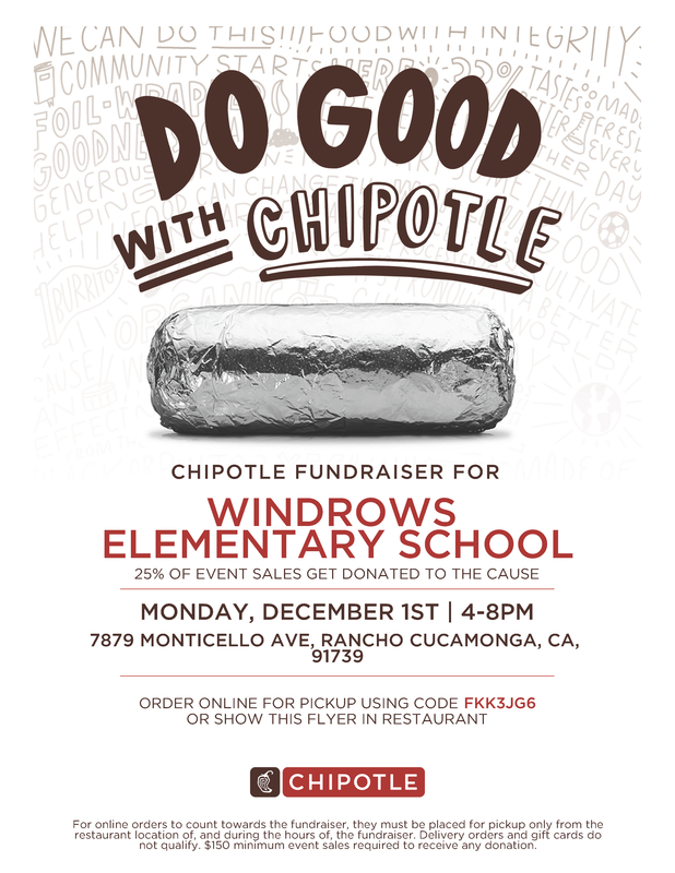 Do good with Chipotle; Chipotle Fundraiser for Windrows Elementary School; 25% of event sales get donated to the cause; Monday, December 1st, 4-8pm; 7879 Monticello Ave, Rancho Cucamonga, CA, 91739; Order online for pickup using code FKK3JG6 or show this flyer in restaurant; Chipotle; For online orders to count towards the fundraiser, they must be placed for pickup only from the restaurant location of, and during the hours of, the fundraiser. Delivery orders and gift cards do not quaily. $150 minimum evnet sales required to receive any donation. 
