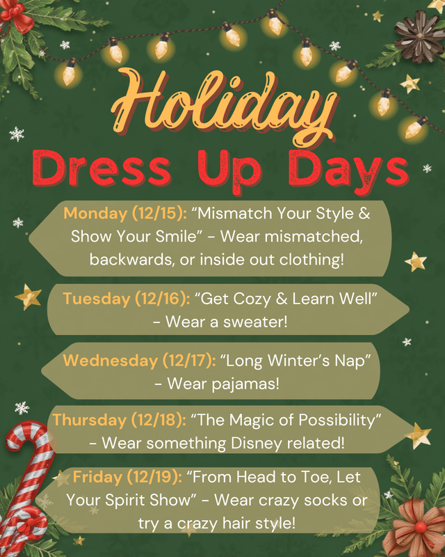 Holiday Dress Up Days Monday (12/15): “Mismatch Your Style & Show Your Smile” - Wear mismatched, backwards, or inside out clothing! Tuesday (12/16): “Get Cozy & Learn Well” - Wear a sweater! Wednesday (12/17): “Long Winter’s Nap” - Wear pajamas! Thursday (12/18): “The Magic of Possibility” - Wear something Disney related! Friday (12/19): “From Head to Toe, Let Your Spirit Show” - Wear crazy socks or try a crazy hair style!