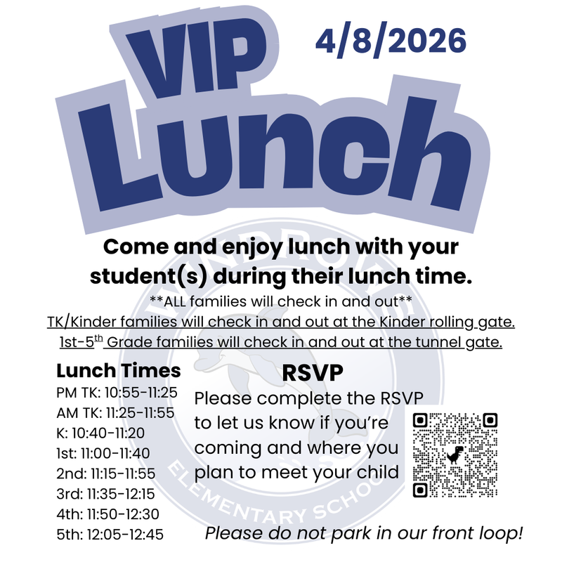 VIP Lunch; 4/8/2026; Come and enjoy lunch with your student(s) during their lunch time. **All families will check in and out** Tk/Kinder families will check in and out at the Kinder rolling gate. 1st-5th grade families will check in and out a the tunnel gate. Lunch Times: PM TK: 10:55-11:25; AM TK: 11:25-11:55; K: 10:40-11:20; 1st: 11:00-11:40; 2nd: 11:15-11:55; 3rd: 11:35-12:15; 4th: 11:50-12:30; 5th: 12:05-12:45; RSVP Please compete the RSVP to let us know if you're coming and where you plan to meet your child; Please do not park in our front loop!