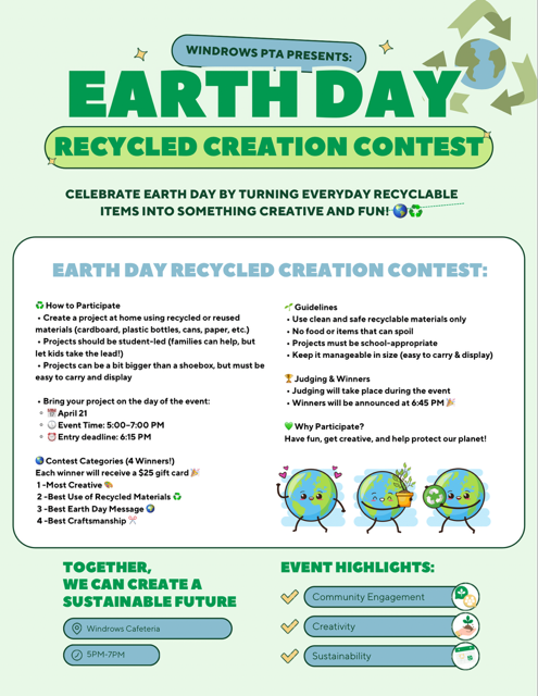 Windrows PTA Presents Earth Day Recycled Creation Contest; Celebrate Earth Day by Turning Everyday Recyclable Items Into Something Creative And Fun! Earth Day Recycled Creation Contest: How to Participate: Create a project at home using recycled or reused materials (cardboard, plastic bottles, cans, paper, etc.); projects should be student-led (families can help, but let kids take the lead!); Projects can be a bit bigger than a shoebox, but must be easy to carry and display; Bring your project on the day of the event: April 21, Event Time: 5:00-7:00pm, Entry Deadline: 6:15pm; Contest Categories (4 Winners!): Each winner will receive a $25 gifrt card: 1 - Most Creative, 2 - Best Use of Recycled Materials; 3 - Best Earth Day Message; 4 - Best Craftsmanship; Guidelines: Use clean and safe recycleable materials only; no food or items that can spoil; projects must be school-appropriate; keep it manageable in size (easy to carry & display); Judging & Winners: Judging will take place during the event; Winners will be announced at 6:45pm; Why participate? Have fun, get creative, and help protect our planet!