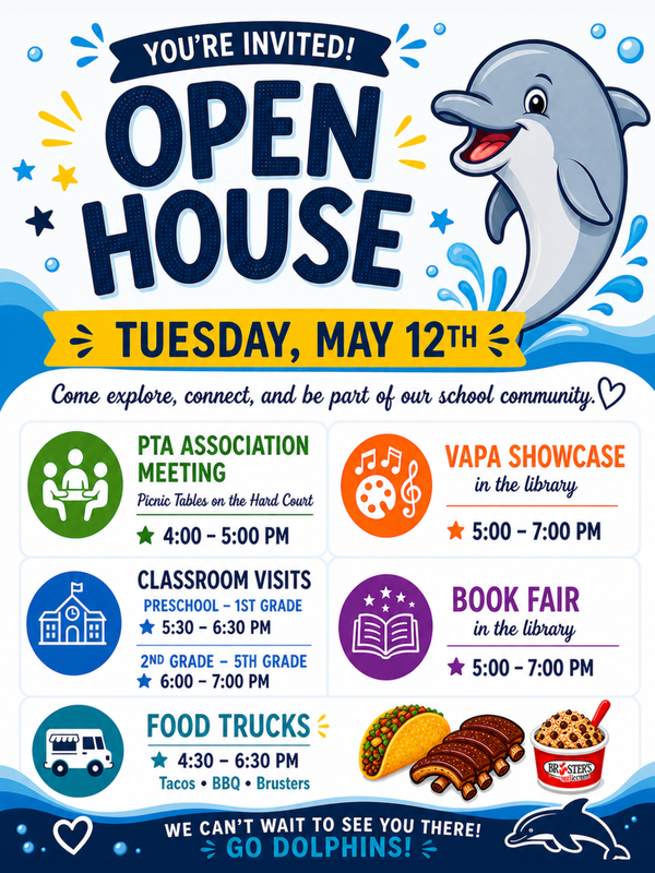 You're Invited! Open House Tuesday, May 13th; Come explore, connect, and be a part of our school community. PTA Association Meeting Picnic tables on the Hard Court 4:00-5:00pm; VAPA Showcase in the library 5:00-7:00pm; Classroom Visits: Preschool-1st Grade 5:30-6:30pm; 2nd grade-5th grade 6:00-7:00pm; Book Fair in the library 5:00-7:00pm; Food Trucks 4:30-6:30pm Tacos, BBQ, Brusters; We can't wait to see you there. Go Dolphins!