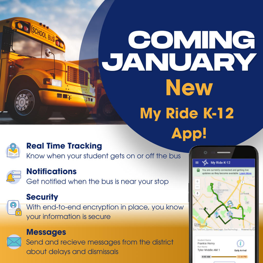Coming in January!  NEW  My Ride K-12 App!  Real Time Tracking - Know when your student gets on or off the bus.  Notifications - Get notified when the bus is near your stop.  Security-With end-to-end encryption in place, you know your information is secure.  Messages - Send and recieve messages from the district about delays and dismissals.