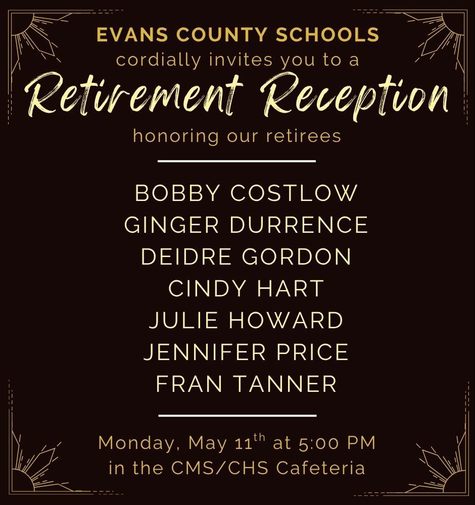 Evans County Schools cordially invites you to a Retirement Reception on Monday, May 11th at 5:00 PM in the CMS/CHS Cafeteria, honoring our retirees:  Bobby Costlow Ginger Durrence Deidre Gordon Cindy Hart Julie Howard Jennifer Price Fran Tanner