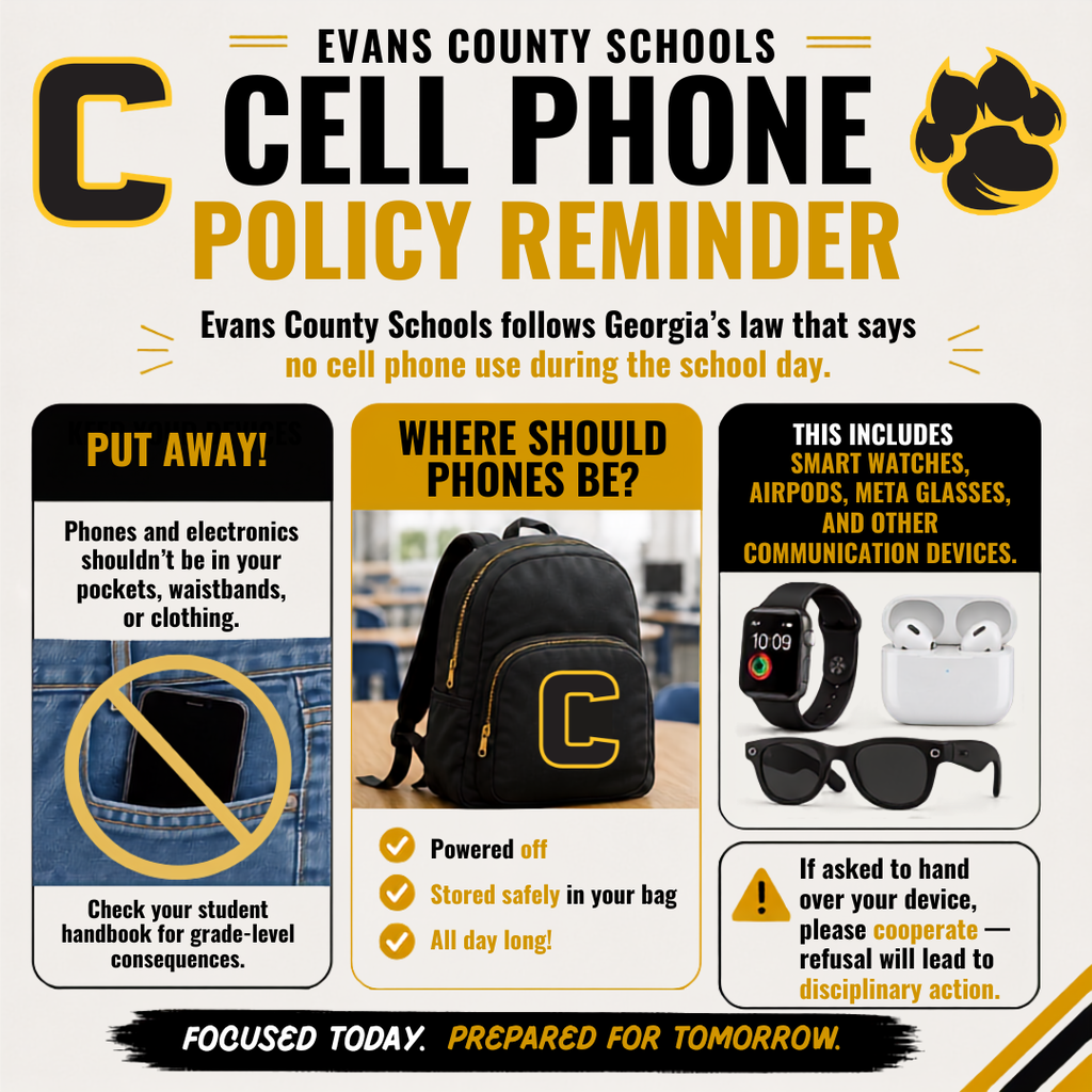 Evans County Schools Cell Phone Policy Reminder. Evans County Schools follows Georgia's law that says no cell phone use during the school day. Phone and electronics shouldn't be in your pockets, waistbands, or clothing. Check your student handbook for grade-level consequences. Where should phone be? -Powered off - Stored safely in your bag - All day long! This includes smart watches, airpods, meta glasses, and other communication devices. If asked to hand over your device, please cooperate - refusal will lead to disciplinary action. Focused Today. Prepared for Tomorrow.