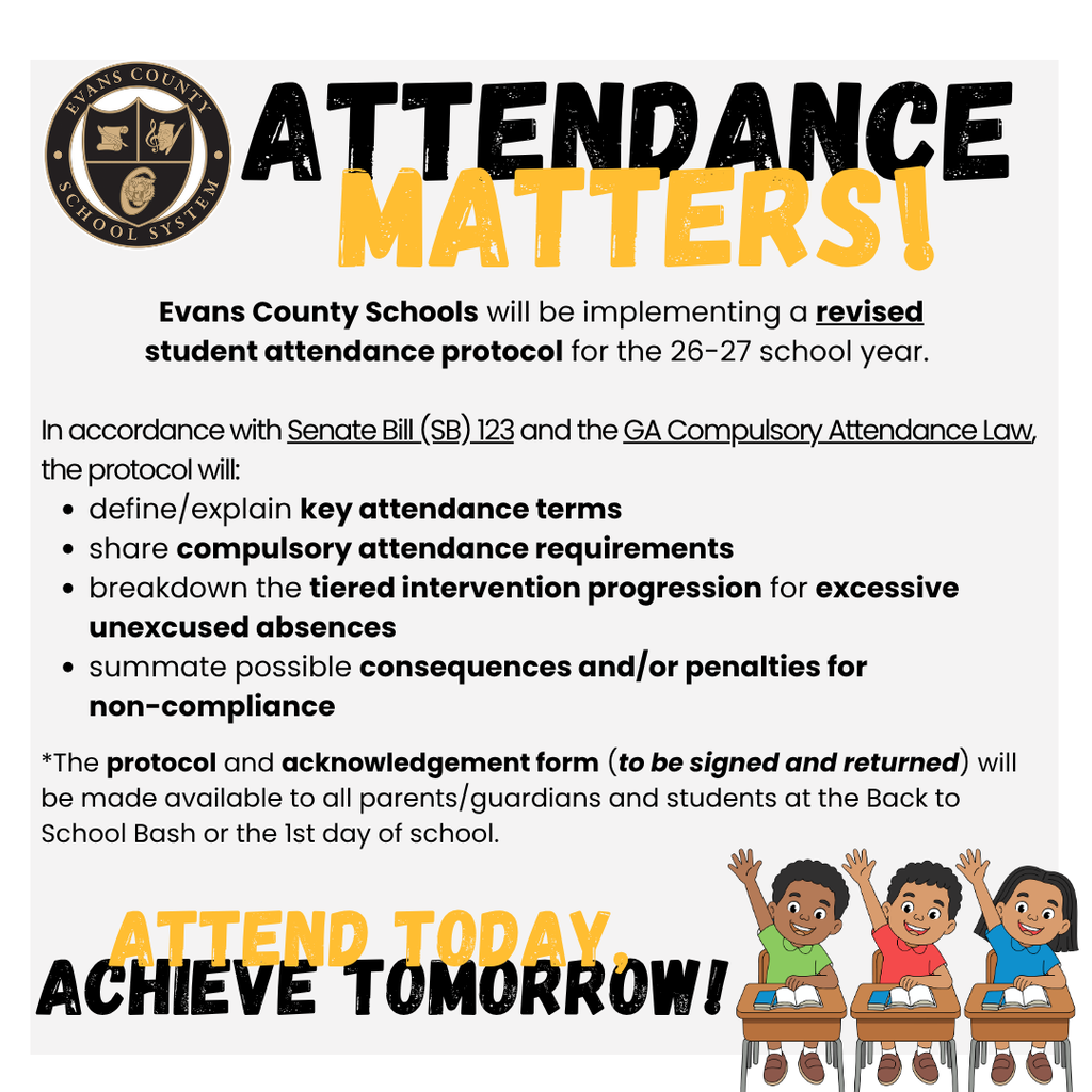 Attendance Matters!  Evans County Schools will be implementing a revised student attendance protocol for the 26-27 school year.  In accordance with Senate Bill (SB) 123 and the GA Compulsory Attendance Law, the protocol will: - define/explain key attendance terms,  - share compulsory attendance requirements, - breakdown the tiered intervention progression for excessive unexcused absences, - summative possible consequences and/or penalties for non-compliance.  *The protocol and acknowledgement form (to be signed and returned) will be made available to all parents/guardians and students at the Back to School Bash or the 1st day of school.