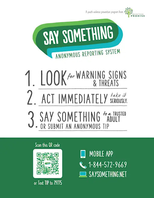 Say Something Anonymous Reporting System. 1. Look for Warning Signs and Threats. 2. Act Immediately. Take it Seriously. 3. Say Something to a Trusted Adult or Submit and Anonymous Tip.