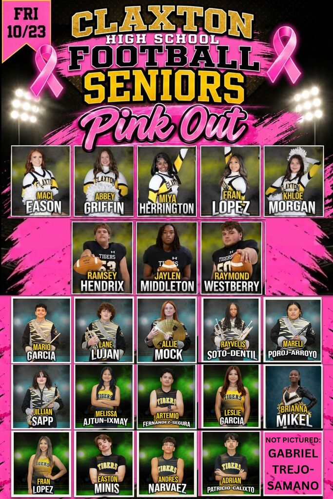 Shown here are just a few of our amazing seniors who represent Claxton High School so well across football, cheer, band, color guard, and cross country. Cheerleaders: - Maci Eason - Abbey Griffin - Miya Herrington - Fran Lopez - Khloe Morgan Football: - Ramsey Hendrix - Jaylen Middleton - Raymond Westberry Band & Color Guard: - Mario Garcia - Lane Lujan - Allie Mock - Rayvelis Soto-Dentil - Mareli Poroj-Arroyo - Jillian Sapp - Brianna Mikel Cross Country: - Melissa Ajtun-Ixmay - Artemio Fernandez-Segura - Leslie Garcia - Fran Lopez - Easton Minis - Andres Narvaez - Adrian Patricio-Calixto - Gabriel Trejo-Samano A huge thank you to these seniors, as well as their parents/guardians, for all of your dedicated support and Tiger pride over the years! Be sure to pack the stands Friday, Oct 23, for our Pink Out Game and help us celebrate our seniors!