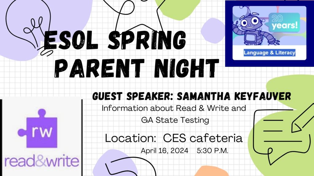 Please join us on April 16th, at 5:30 PM, in the CES Cafeteria for an ESOL Spring Parent Night with guest speaker, Samantha Keyfauver. She will present important information about Read & Write and Georgia State Testing.