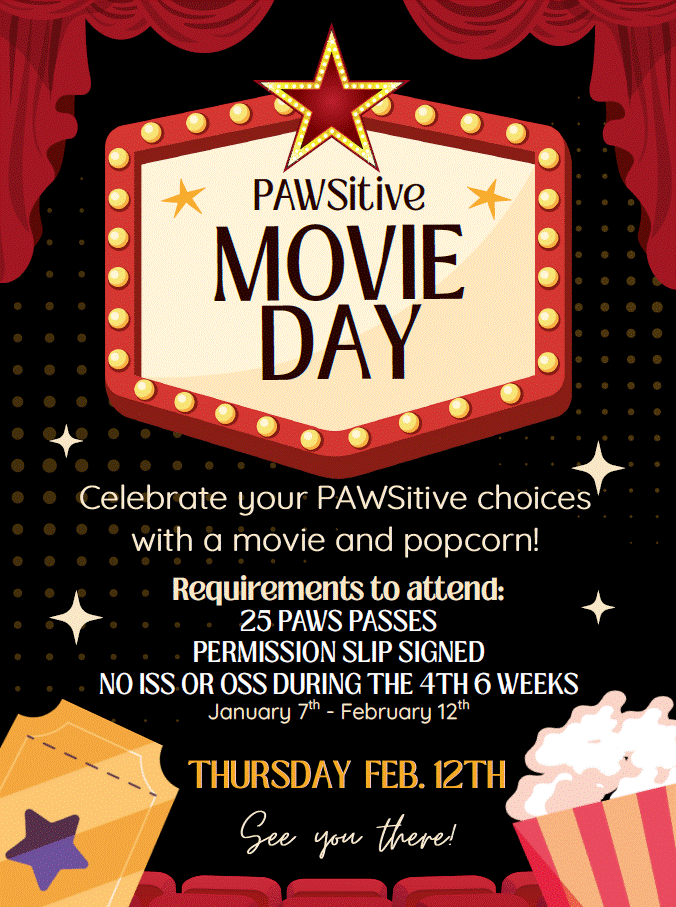 PAWSitive Movie Day!  Celebrate your PAWSitive choices with a movie and popcorn!  Requirements to attend: 25 PAWS passes permission slip signed no ISS or OSS during the 4th Six Weeks January 7th - February 12th  Thursday Feb 12th See you there! 