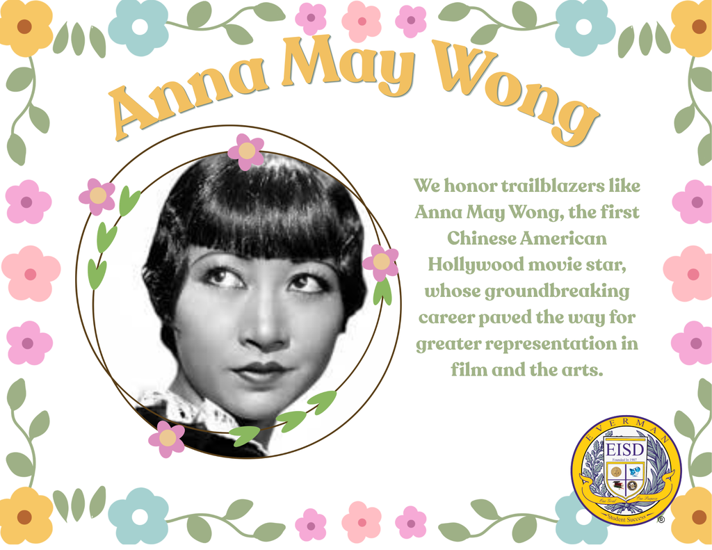 Today, Everman ISD proudly honors Anna May Wong during Asian American & Pacific Islander Heritage Month.  As the first Chinese American movie star in Hollywood, Anna May Wong was a groundbreaking actress who paved the way for future generations of Asian American performers. During a time when opportunities and representation were limited, she challenged barriers in the entertainment industry with grace, talent, and determination.