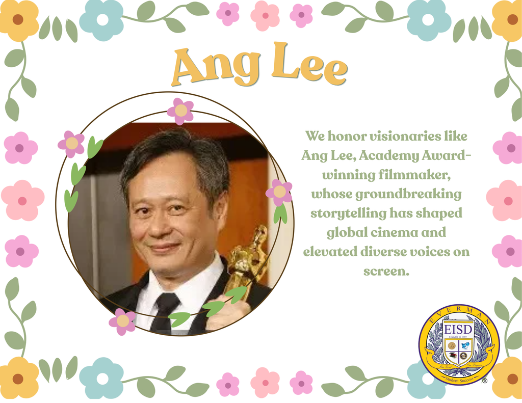Today, Everman ISD proudly honors Ang Lee during Asian American & Pacific Islander Heritage Month.  An award-winning filmmaker and visionary director, Ang Lee has captivated audiences around the world through his powerful storytelling, creativity, and artistic excellence. Known for acclaimed films such as Life of Pi, Crouching Tiger, Hidden Dragon, and Brokeback Mountain, Lee has broken cultural barriers and brought diverse stories to global audiences.  As one of the most respected directors in the film industry, Ang Lee’s work continues to inspire future generations of artists, filmmakers, and storytellers to embrace innovation, authenticity, and creativity.