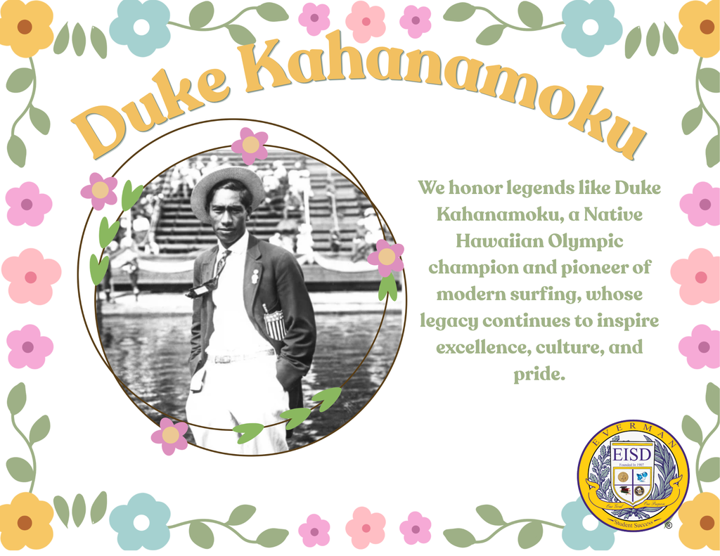 Today, Everman ISD proudly honors Duke Kahanamoku during Asian American & Pacific Islander Heritage Month.  Known as the “Father of Modern Surfing,” Duke Kahanamoku was an Olympic gold medalist, legendary athlete, and proud Native Hawaiian who helped introduce the sport of surfing to the world. His incredible talent in swimming earned him multiple Olympic medals, while his passion for sharing Hawaiian culture left a lasting impact across generations.  Beyond athletics, Duke Kahanamoku was admired for his humility, kindness, and commitment to representing his heritage with pride and excellence. His legacy continues to inspire athletes and communities around the globe.