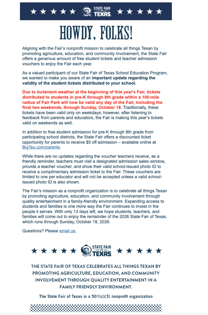 Everman ISD + Important Information regarding Student Fair Tickets- Aligning with the Fair’s nonprofit mission to celebrate all things Texan by promoting agriculture, education, and community involvement, the State Fair offers a generous amount of free student tickets and teacher admission vouchers to enjoy the Fair each year. As a valued participant of our State Fair of Texas School Education Program, we wanted to make you aware of an important update regarding the validity of the student tickets distributed to your school. Due to inclement weather at the beginning of this year's Fair, tickets distributed to students in pre-K through 8th grade within a 100-mile radius of Fair Park will now be valid any day of the Fair, including the final two weekends, through Sunday, October 18. Traditionally, these tickets have been valid only on weekdays; however, after listening to feedback from parents and educators, the Fair is making this year’s tickets valid on weekends as well. In addition to free student admission for pre-K through 8th grade from participating school districts, the State Fair offers a discounted ticket opportunity for parents to receive $5 off admission – available online at BigTex.com/parents. While there are no updates regarding the voucher teachers receive, as a friendly reminder, teachers must visit a designated admission sales window, provide a teacher voucher, and show their valid school-issued photo ID to receive a complimentary admission ticket to the Fair. These vouchers are limited to one per educator and will not be accepted unless a valid school-issued photo ID is also shown. The Fair’s mission as a nonprofit organization is to celebrate all things Texan by promoting agriculture, education, and community involvement through quality entertainment in a family-friendly environment. Expanding access to students and families is one more way the Fair continues to invest in the people it serves. With only 13 days left, we hope students, teachers, and families will come out to enjoy the remainder of the 2026 State Fair of Texas, which runs through Sunday, October 18, 2026. Questions? Please email us.