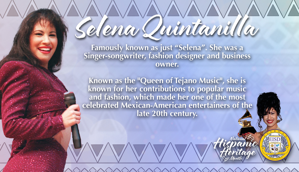 Everman ISD+ HispanicHeritageMonth_Celebrates Selena Quintanilla-Pérez,Famously known as just “Selena”. She was a Singer-songwriter, fashion designer and business owner. Known as the "Queen of Tejano Music", she is known for her contributions to popular music and fashion