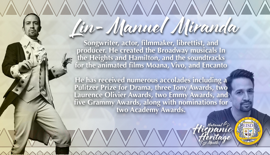 Everman ISD Digital poster describing Lin-Manuel Miranda for hispanic Heritage Month, Songwriter, actor, filmmaker, librettist, and producer. He created the Broadway musicals In the Heights and Hamilton, and the soundtracks for the animated films Moana, Vivo, and Encanto He has received numerous accolades including a Pulitzer Prize for Drama, three Tony Awards, two Laurence Olivier Awards, two Emmy Awards, and five Grammy Awards, along with nominations for two Academy Awards.