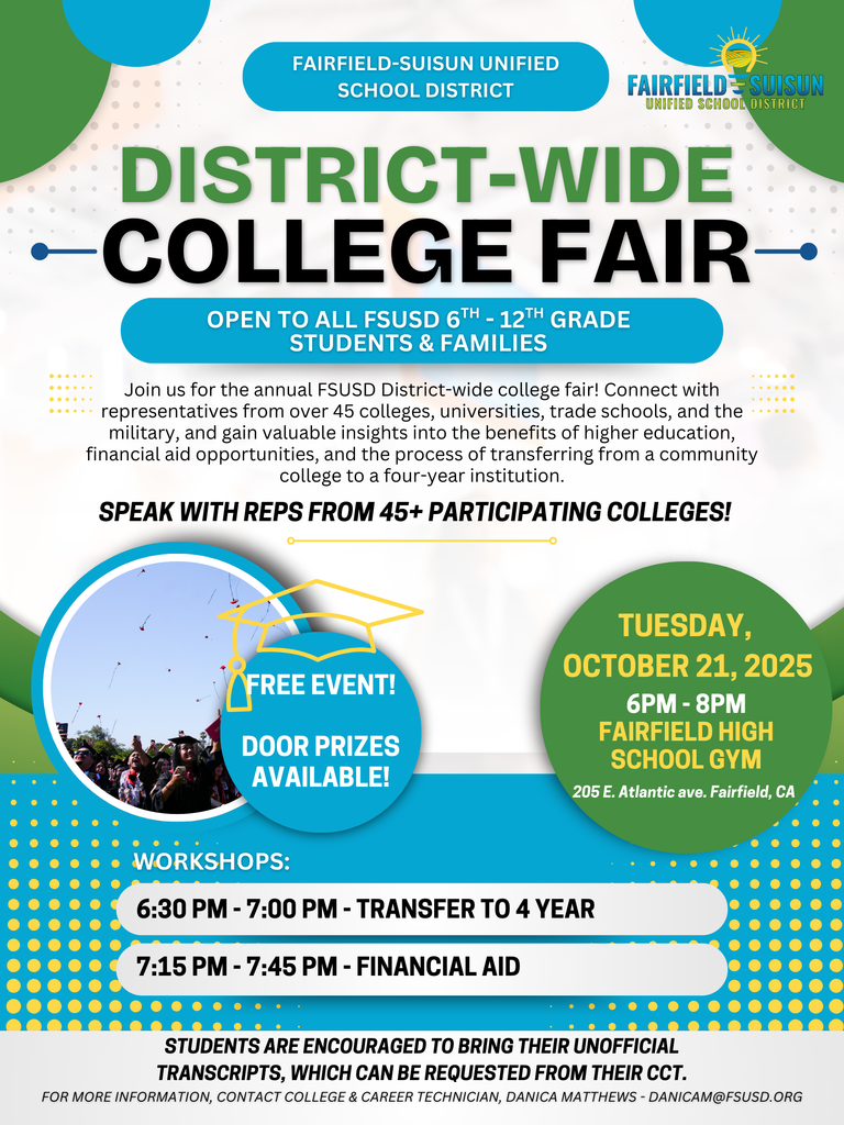 District Wide College Fair - Open to all FSUSD 6th through 12th grade students and families. - Join us for the annual FSUSD District-wide college fair! Connect with representatives from over 45 colleges, universities, trade schools, and the military, and gain valuable insights into the benefits of higher education, financial aid opportunities, and the process of transferring from a community college to a four-year institution.