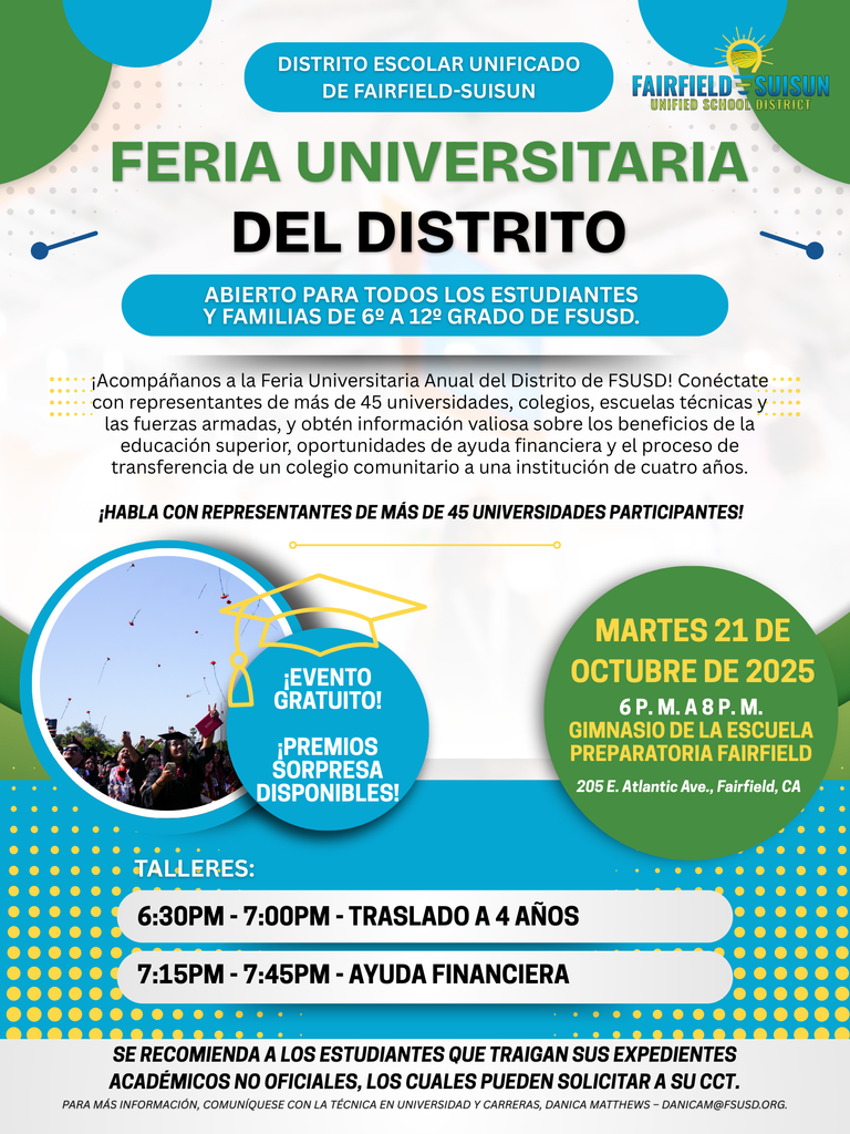 Feria Universitaria Del distrito - Abierto para todos los estudiantes y familias de 6º a 12º grado de FSUSD. - ¡Acompáñanos a la Feria Universitaria Anual del Distrito de FSUSD! Conéctate con representantes de más de 45 universidades, colegios, escuelas técnicas y las fuerzas armadas, y obtén información valiosa sobre los beneficios de la educación superior, oportunidades de ayuda financiera y el proceso de transferencia de un colegio comunitario a una institución de cuatro años.