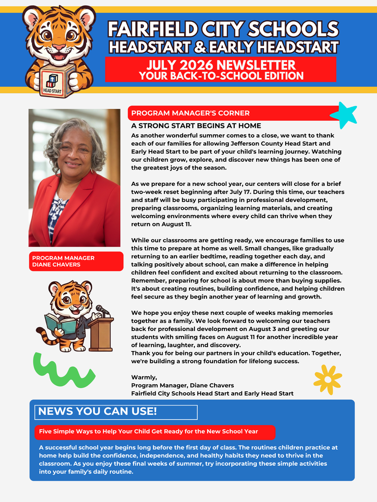 Dear Fairfield Families, As summer draws to a close, we are thrilled to welcome you back for an incredible new school year centered around learning, discovery, and growth. Our official July 2026 Newsletter: Your Back-to-School Edition is now available! Please take a moment to review these vital district updates, community resources, and upcoming calendar shifts to ensure your family is fully prepared for day one. 📅 Key Calendar Dates to Remember July 17: Last day for children before our brief, two-week summer reset closure. August 3: Faculty and staff return for professional development, classroom preparations, and collaborative training. August 11: Welcome Back! Official first day of school for students. Our teachers are excited to greet each child with smiling faces. 🎒 Free Back-to-School Giveaways We are proud to share these local community partnerships providing free backpacks, school supplies, haircuts, and food to help your student start the year with confidence: Inaugural Back to School Drive When: Saturday, August 1, 2026 | 10:00 a.m. – 2:00 p.m. Where: Galilee Baptist Church (219 Jerry Coleman Street, Fairfield, AL 35064) Back to School Backpack Giveaway When: Wednesday, August 5, 2026 | 10:00 a.m. – 2:00 p.m. Where: Fairfield Civic Center (6509 E. J. Oliver Boulevard, Fairfield, AL 35064) 💡 Five Quick Tips for School Readiness Schedule Adjustment: Gradually move bedtime and wake-up routines up by 10 to 15 minutes every few days to ease back into the school routine. Daily Reading: Dedicate 15 to 20 minutes a day to reading together to build vocabulary and foster a lifelong love of learning. Foster Independence: Give children simple tasks at home—like putting on their own shoes or cleaning up playtime areas—to boost self-help skills. Positive Framing: Build excitement and ease anxiety by talking eagerly about making new friends, meeting teachers, and learning fun concepts. Interactive Learning: Turn errands into games by counting steps, identifying colorful items, or singing the alphabet during daily commutes. Thank you for your continued trust and partnership in your child's education. Together, we are building a strong foundation for lifelong success. Warmly, Diane Chavers Program Manager Fairfield City Schools Head Start & Early Head Start