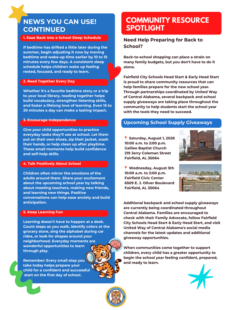 Dear Fairfield Families, As summer draws to a close, we are thrilled to welcome you back for an incredible new school year centered around learning, discovery, and growth. Our official July 2026 Newsletter: Your Back-to-School Edition is now available! Please take a moment to review these vital district updates, community resources, and upcoming calendar shifts to ensure your family is fully prepared for day one. 📅 Key Calendar Dates to Remember July 17: Last day for children before our brief, two-week summer reset closure. August 3: Faculty and staff return for professional development, classroom preparations, and collaborative training. August 11: Welcome Back! Official first day of school for students. Our teachers are excited to greet each child with smiling faces. 🎒 Free Back-to-School Giveaways We are proud to share these local community partnerships providing free backpacks, school supplies, haircuts, and food to help your student start the year with confidence: Inaugural Back to School Drive When: Saturday, August 1, 2026 | 10:00 a.m. – 2:00 p.m. Where: Galilee Baptist Church (219 Jerry Coleman Street, Fairfield, AL 35064) Back to School Backpack Giveaway When: Wednesday, August 5, 2026 | 10:00 a.m. – 2:00 p.m. Where: Fairfield Civic Center (6509 E. J. Oliver Boulevard, Fairfield, AL 35064) 💡 Five Quick Tips for School Readiness Schedule Adjustment: Gradually move bedtime and wake-up routines up by 10 to 15 minutes every few days to ease back into the school routine. Daily Reading: Dedicate 15 to 20 minutes a day to reading together to build vocabulary and foster a lifelong love of learning. Foster Independence: Give children simple tasks at home—like putting on their own shoes or cleaning up playtime areas—to boost self-help skills. Positive Framing: Build excitement and ease anxiety by talking eagerly about making new friends, meeting teachers, and learning fun concepts. Interactive Learning: Turn errands into games by counting steps, identifying colorful items, or singing the alphabet during daily commutes. Thank you for your continued trust and partnership in your child's education. Together, we are building a strong foundation for lifelong success. Warmly, Diane Chavers Program Manager Fairfield City Schools Head Start & Early Head Start