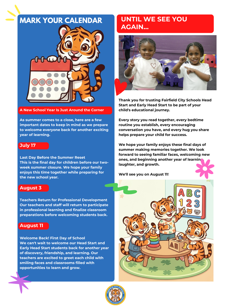 Dear Fairfield Families, As summer draws to a close, we are thrilled to welcome you back for an incredible new school year centered around learning, discovery, and growth. Our official July 2026 Newsletter: Your Back-to-School Edition is now available! Please take a moment to review these vital district updates, community resources, and upcoming calendar shifts to ensure your family is fully prepared for day one. 📅 Key Calendar Dates to Remember July 17: Last day for children before our brief, two-week summer reset closure. August 3: Faculty and staff return for professional development, classroom preparations, and collaborative training. August 11: Welcome Back! Official first day of school for students. Our teachers are excited to greet each child with smiling faces. 🎒 Free Back-to-School Giveaways We are proud to share these local community partnerships providing free backpacks, school supplies, haircuts, and food to help your student start the year with confidence: Inaugural Back to School Drive When: Saturday, August 1, 2026 | 10:00 a.m. – 2:00 p.m. Where: Galilee Baptist Church (219 Jerry Coleman Street, Fairfield, AL 35064) Back to School Backpack Giveaway When: Wednesday, August 5, 2026 | 10:00 a.m. – 2:00 p.m. Where: Fairfield Civic Center (6509 E. J. Oliver Boulevard, Fairfield, AL 35064) 💡 Five Quick Tips for School Readiness Schedule Adjustment: Gradually move bedtime and wake-up routines up by 10 to 15 minutes every few days to ease back into the school routine. Daily Reading: Dedicate 15 to 20 minutes a day to reading together to build vocabulary and foster a lifelong love of learning. Foster Independence: Give children simple tasks at home—like putting on their own shoes or cleaning up playtime areas—to boost self-help skills. Positive Framing: Build excitement and ease anxiety by talking eagerly about making new friends, meeting teachers, and learning fun concepts. Interactive Learning: Turn errands into games by counting steps, identifying colorful items, or singing the alphabet during daily commutes. Thank you for your continued trust and partnership in your child's education. Together, we are building a strong foundation for lifelong success. Warmly, Diane Chavers Program Manager Fairfield City Schools Head Start & Early Head Start
