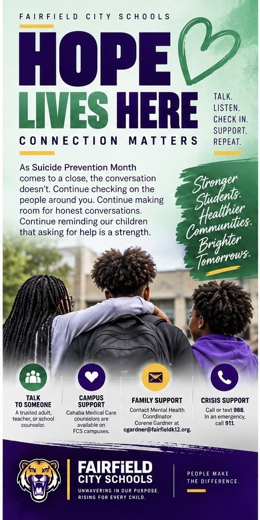 💚 **Hope Lives Here: Connection Matters**  Throughout September, we've encouraged our FCS community to talk, listen, check in, ask for help, and identify the people we can turn to when life gets difficult.  As Suicide Prevention Month comes to a close, the conversation doesn't.  Continue checking on the people around you. Continue making room for honest conversations. Continue reminding our children that asking for help is a strength.  And continue knowing where support is available.  Students can begin with a trusted adult or school counselor, and Cahaba Medical Care counselors are available on FCS campuses. Families may also contact Mental Health Coordinator **Corene Gardner at [cgardner@fairfieldk12.org].  For immediate crisis support, call or text **988**. In an emergency, call **911**.  💚 **September may be ending. Hope isn't.**  #HopeLivesHere #MentalHealthMatters #SuicidePreventionMonth #FCSWellness #FairfieldCitySchools