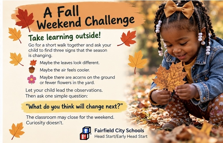 This weekend, take learning outside. Go for a short walk together and ask your child to find three signs that the season is changing. Maybe the leaves look different. Maybe the air feels cooler. Maybe there are acorns on the ground or fewer flowers in the yard. Let your child lead the observations. Then ask one simple question: “What do you think will change next?” You’ve just turned a walk around the neighborhood into a lesson in science, language and critical thinking. The classroom may close for the weekend. Curiosity doesn’t. #GrowingTogether #FCSHeadStart #FamilyEngagement #FallLearning #HeadStartAtHome