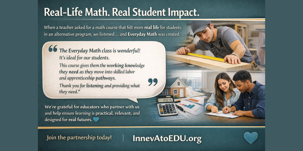 Real-Life Math. Real Student Impact.  When a teacher asked for a math course that felt more real life for students in an alternative program, we listened.... and Everyday Math was created.  Recently, a partner shared: “The Everyday Math class is wonderful! It’s ideal for our students. This course gives them the working knowledge they need as they move into skilled labor and apprenticeship pathways. Thank you for listening and providing what they need.”  We’re grateful for educators who partner with us and help ensure learning is practical, relevant, and designed for real futures. 💙   Join the partnership today!  InnevAtoEDU.org 