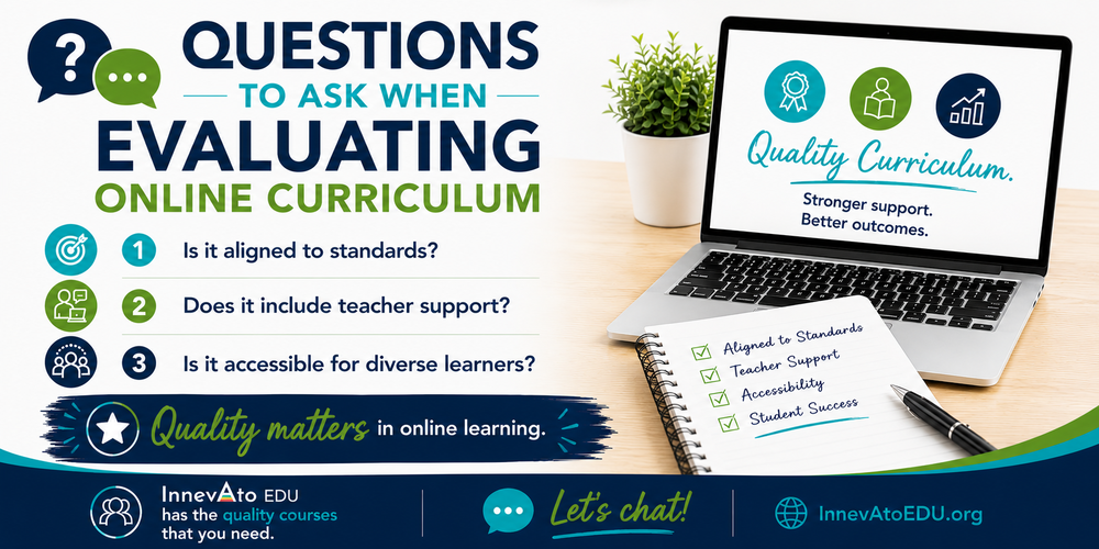 Questions to Ask When Evaluating Online Curriculum 1. Is it aligned to standards? 2. Does it include teacher support? 3. Is it accessible for diverse learners? Quality matters in online learning. InnevAto EDU has the quality courses that you need. Let's chat! InnevAtoEDU.org