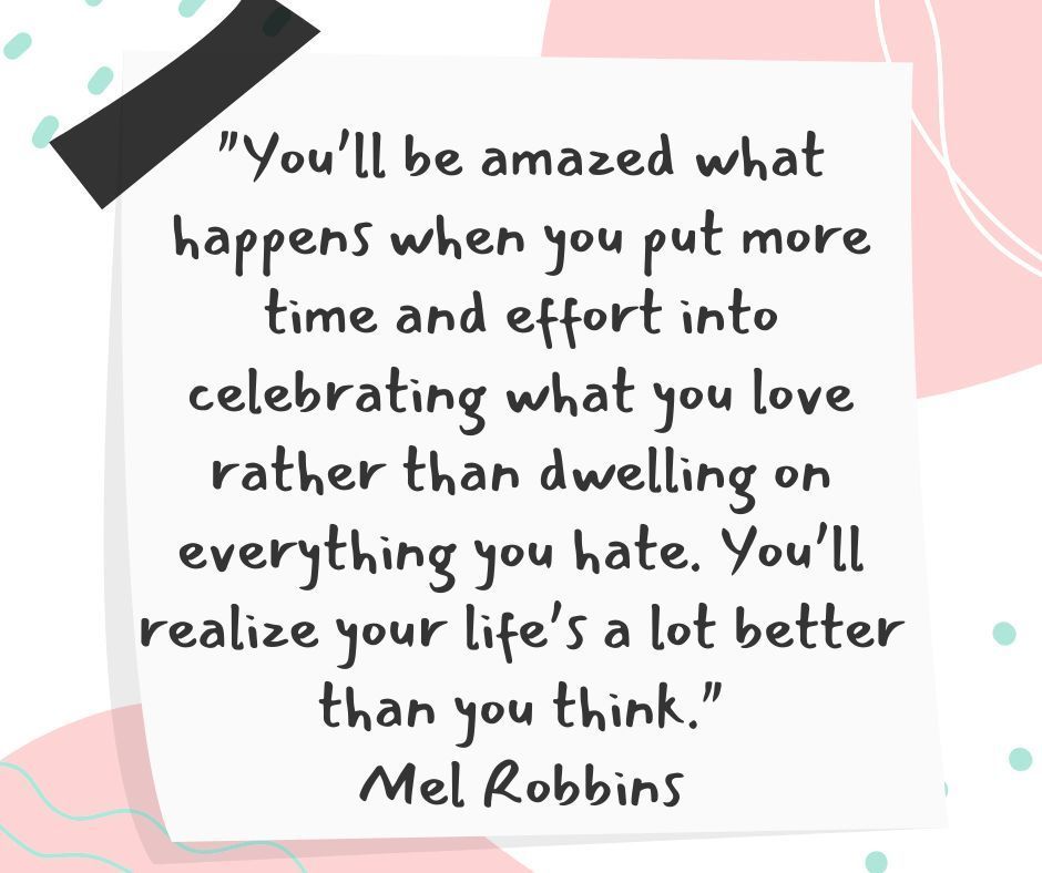 "Youāll be amazed what happens when you put more time and effort into celebrating what you love rather than dwelling on everything you hate. Youāll realize your lifeās a lot better than you think." Mel Robbins