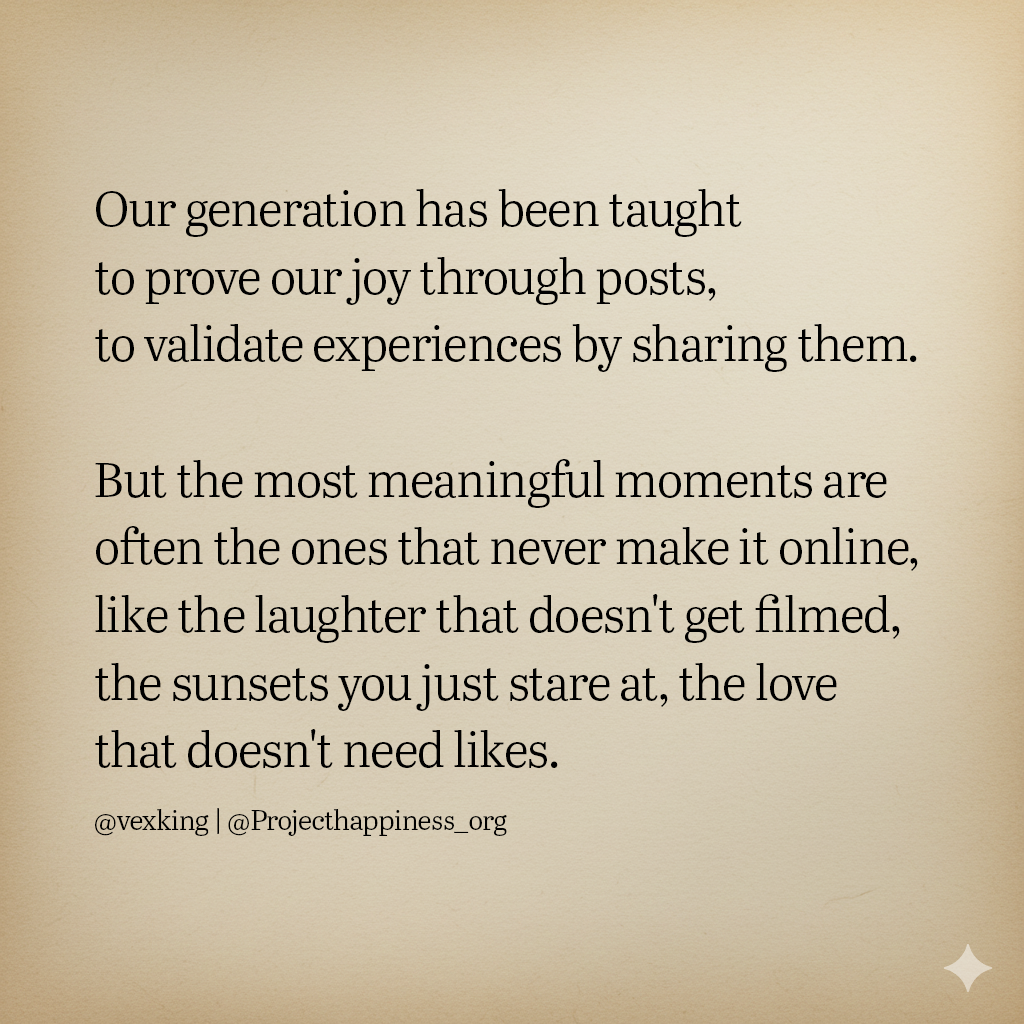 Our generation has been taught to prove our joy through posts, to validate experiences by sharing them. But the most meaningful moments are often the ones that will never make it online, like the laughter that doesn't get filmed, the sunsets that you just stare at, and the love that doesn't need likes.