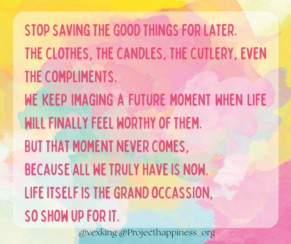"Stop saving the good things for later.The clothes, the candles, the cutlery, even the compliments. We keep imaging a future moment when life will finally feel worthy of them. But that moment never comes, because all we truly have is now. Life itself is the grand occasion, so show up for it." 