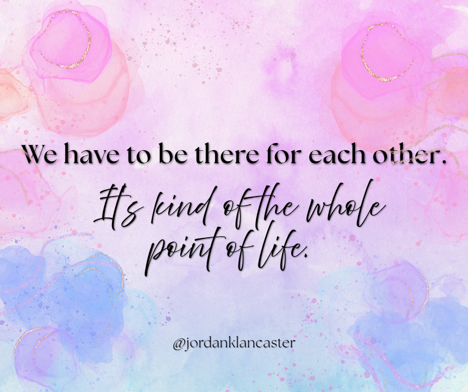 We have to be there for each other. It's kind of the whole point of life.