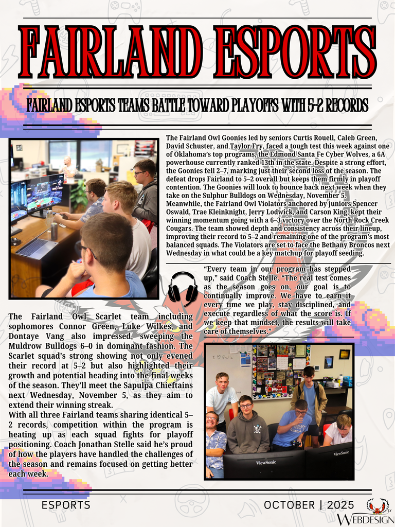 Here is some amazing news about our Esports team progress throughout the season!  Fairland Esports Teams Battle Toward Playoffs With 5–2 Records  FAIRLAND, OK — Fairland High School’s esports teams continue to make waves in the state standings, with all three Super Smash Bros. squads now sitting at 5–2 as the regular season heads toward the playoff stretch in November.  The Fairland Owl Goonies led by seniors Curtis Rouell, Caleb Green, David Schuster, and Taylor Fry, faced a tough test this week against one of Oklahoma’s top programs, the Edmond Santa Fe Cyber Wolves, a 6A powerhouse currently ranked 13th in the state. Despite a strong effort, the Goonies fell 2–7, marking just their second loss of the season. The defeat drops Fairland to 5–2 overall but keeps them firmly in playoff contention. The Goonies will look to bounce back next week when they take on the Sulphur Bulldogs on Wednesday, November 5.  Meanwhile, the Fairland Owl Violators anchored by juniors Spencer Oswald, Trae Kleinknight, Jerry Lodwick, and Carson King, kept their winning momentum going with a 6–3 victory over the North Rock Creek Cougars. The team showed depth and consistency across their lineup, improving their record to 5–2 and remaining one of the program’s most balanced squads. The Violators are set to face the Bethany Broncos next Wednesday in what could be a key matchup for playoff seeding.  The Fairland Owl Scarlet team including sophomores Connor Green, Luke Wilkes, and Dontaye Vang also impressed, sweeping the Muldrow Bulldogs 6–0 in dominant fashion. The Scarlet squad’s strong showing not only evened their record at 5–2 but also highlighted their growth and potential heading into the final weeks of the season. They’ll meet the Sapulpa Chieftains next Wednesday, November 5, as they aim to extend their winning streak.  With all three Fairland teams sharing identical 5–2 records, competition within the program is heating up as each squad fights for playoff positioning. Coach Jonathan Stelle said he’s proud of how the players have handled the challenges of the season and remains focused on getting better each week.  “Every team in our program has stepped up,” said Coach Stelle. “The real test comes as the season goes on, our goal is to continually improve. We have to earn it every time we play, stay disciplined, and execute regardless of what the score is. If we keep that mindset, the results will take care of themselves.”  As the postseason approaches, Fairland’s blend of senior leadership, junior talent, and sophomore development has the Owls poised for a strong finish to the season.