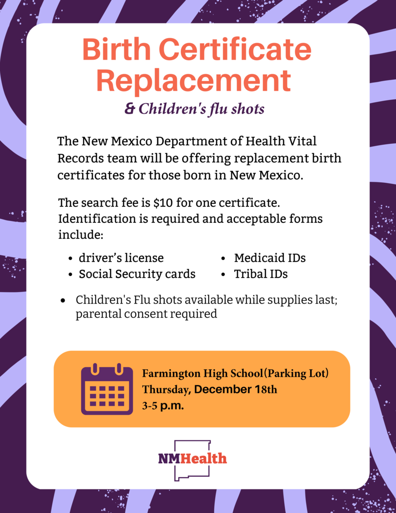 Birth Certificate Replacement & Children's Flu Shots Event: Farmington High School (Parking Lot), Thursday, December 18, from 3-5 p.m. The New Mexico Department of Health Vital Records team will be offering replacement birth certificates for those born in New Mexico. The search fee is $10 for one certificate. Identification is required (driver's license, Social Security cards, Medicaid IDs, Tribal IDs). Children's Flu shots available while supplies last (parental consent required).