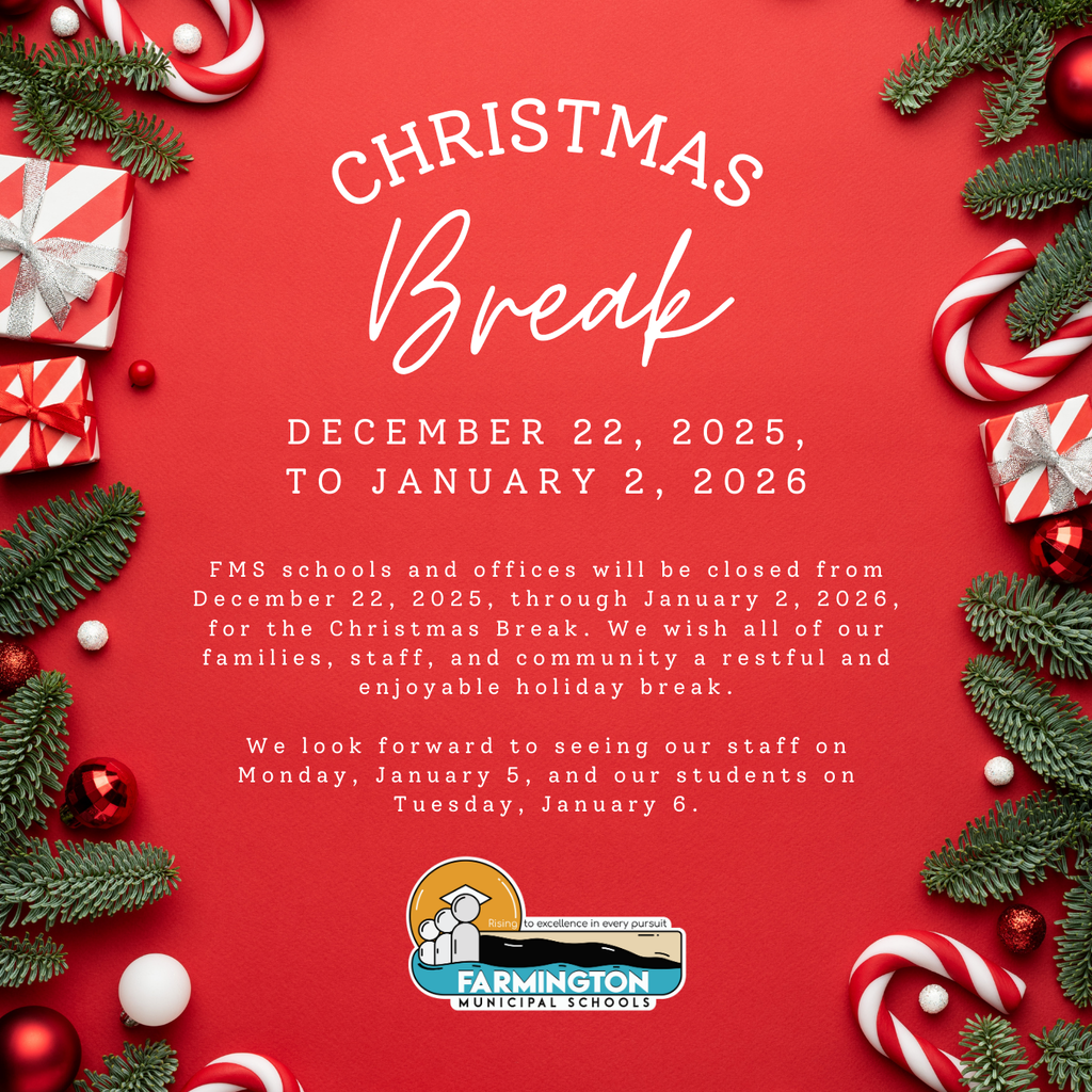 Christmas Break at Farmington Municipal Schools: FMS schools and offices will be closed from December 22, 2025, through January 2, 2026, for the Christmas Break. We wish all of our families, staff, and community a restful and enjoyable holiday. We look forward to seeing our staff on Monday, January 5, and our students on Tuesday, January 6.