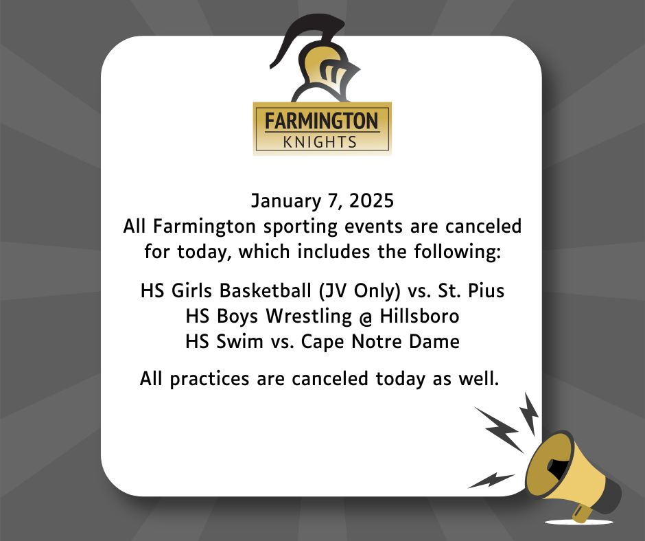 January 7, 2025 All Farmington sporting events are cancelled for today, which includes the following: HS Girls Basketball (JV Only) vs. St. Pius HS Boys Wrestling @ Hillsboro HS Swim vs. Cape Notre Dame All practices are cancelled today as well.