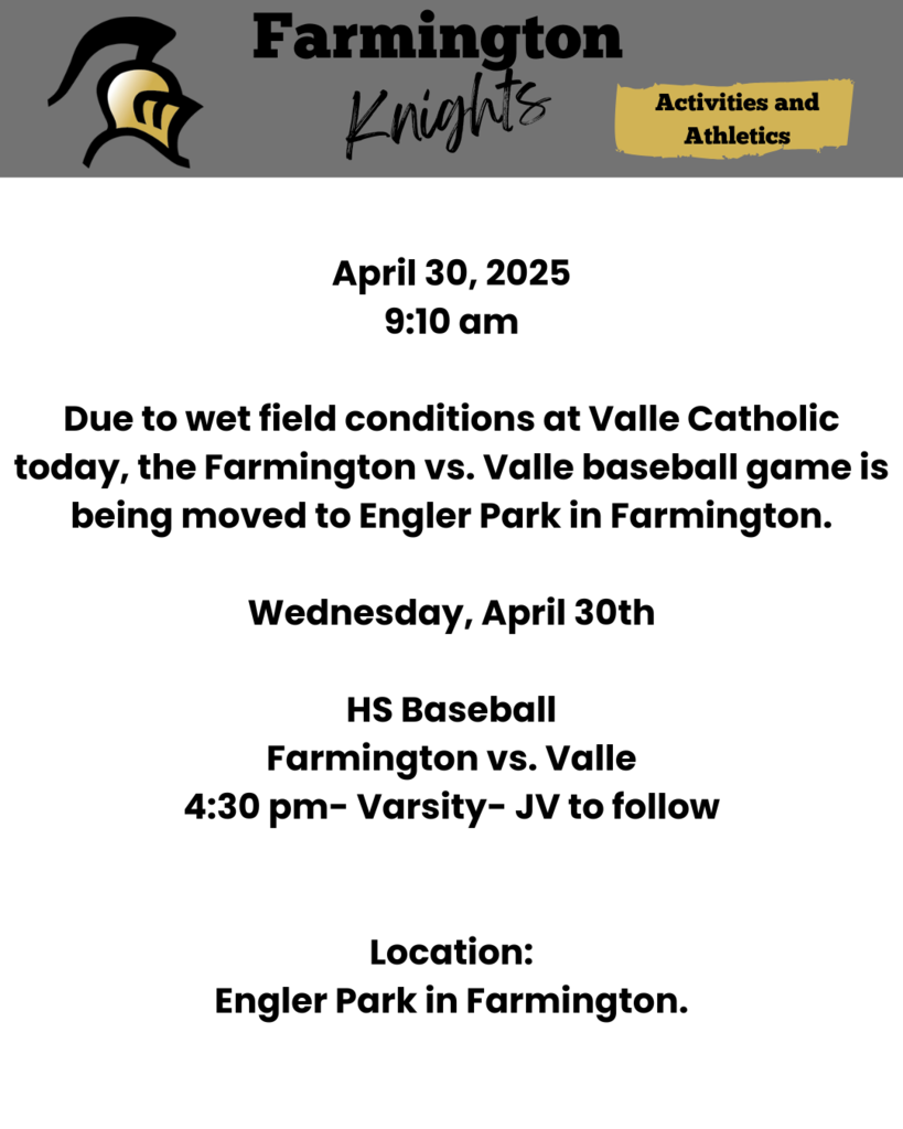 April 30, 2025 9:10 am Due to wet field conditions at Valle Catholic today, the Farmington vs. Valle baseball game is being moved to Engler Park in Farmington. Wednesday, April 30th HS Baseball Farmington vs. Valle 4:30 pm- Varsity- JV to follow Location: Engler Park in Farmington.