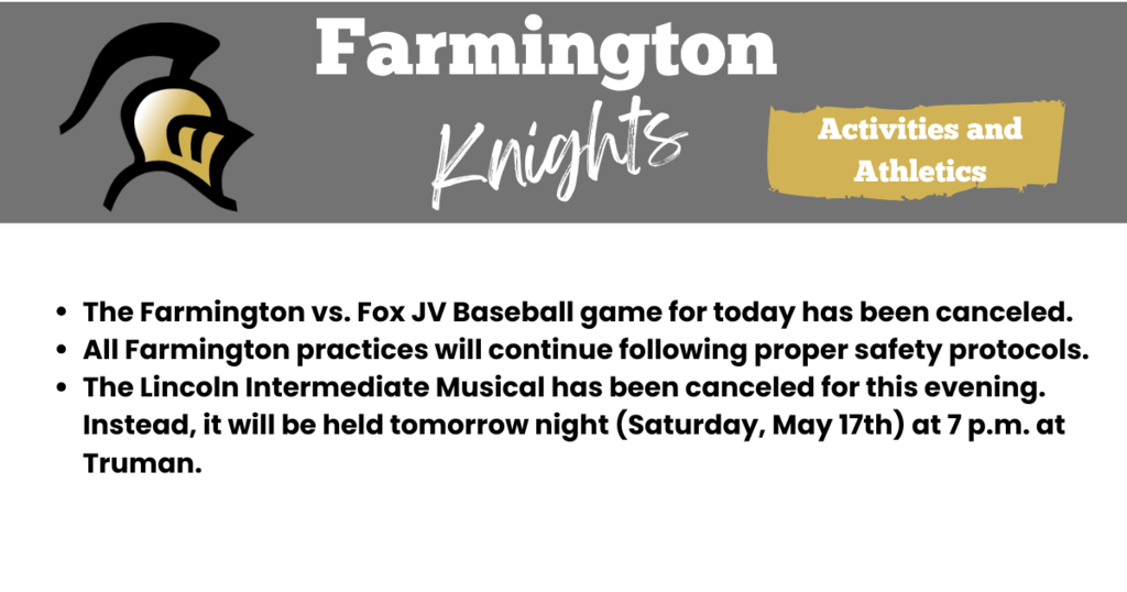 The Farmington vs. Fox JV Baseball game for today has been canceled. All Farmington practices will continue following proper safety protocols. The Lincoln Intermediate Musical has been canceled for this evening. Instead, it will be held tomorrow night (Saturday, May 17th) at 7 p.m. at Truman.